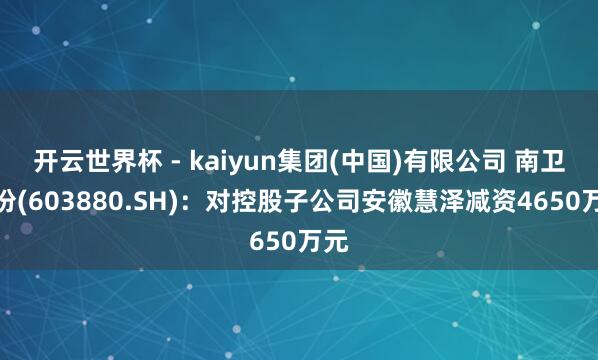 开云世界杯 - kaiyun集团(中国)有限公司 南卫股份(603880.SH)：对控股子公司安徽慧泽减资4650万元