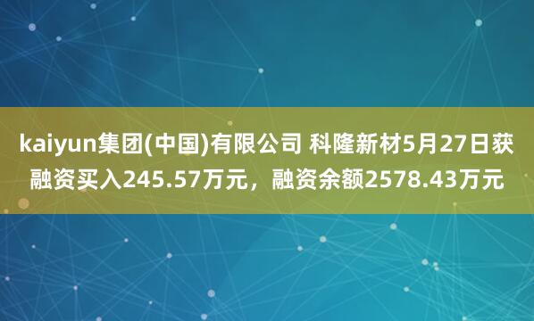 kaiyun集团(中国)有限公司 科隆新材5月27日获融资买入245.57万元，融资余额2578.43万元