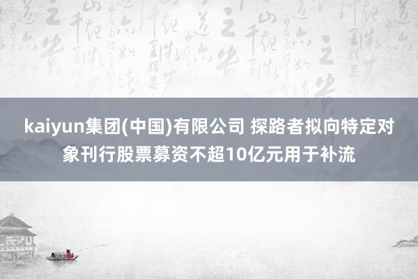 kaiyun集团(中国)有限公司 探路者拟向特定对象刊行股票募资不超10亿元用于补流
