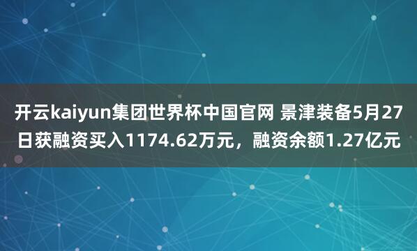 开云kaiyun集团世界杯中国官网 景津装备5月27日获融资买入1174.62万元，融资余额1.27亿元
