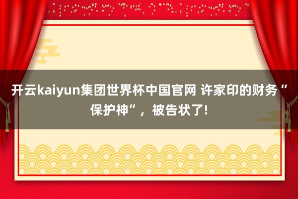 开云kaiyun集团世界杯中国官网 许家印的财务“保护神”，被告状了!