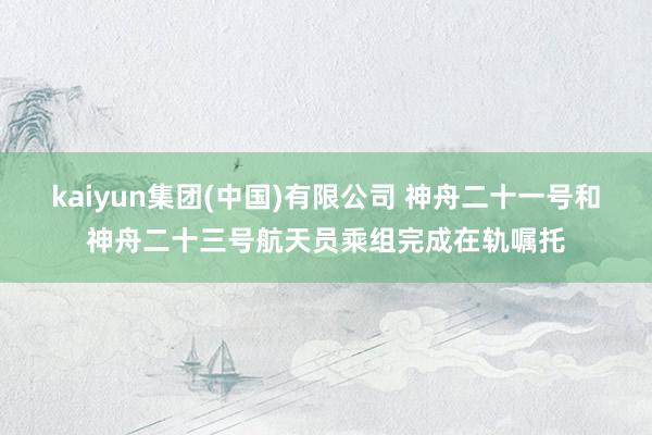 kaiyun集团(中国)有限公司 神舟二十一号和神舟二十三号航天员乘组完成在轨嘱托