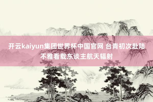 开云kaiyun集团世界杯中国官网 台青初次赴陆不雅看载东谈主航天辐射