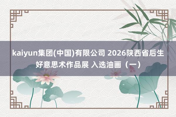 kaiyun集团(中国)有限公司 2026陕西省后生好意思术作品展 入选油画(一)