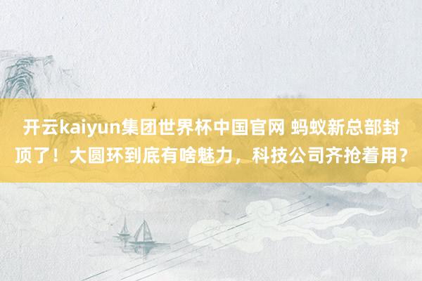 开云kaiyun集团世界杯中国官网 蚂蚁新总部封顶了!大圆环到底有啥魅力,科技公司齐抢着用?