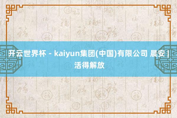 开云世界杯 - kaiyun集团(中国)有限公司 晨安 | 活得解放