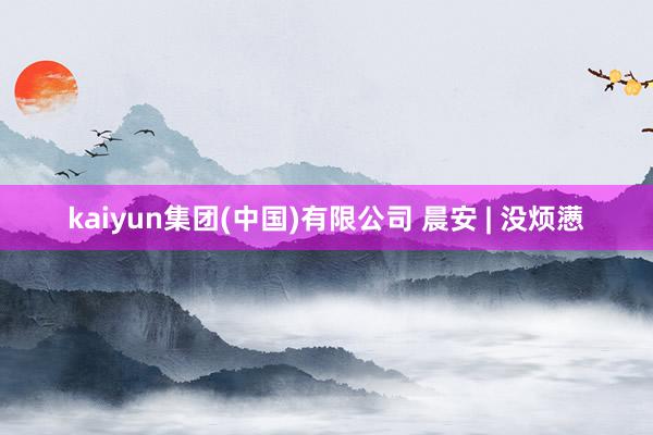 kaiyun集团(中国)有限公司 晨安 | 没烦懑