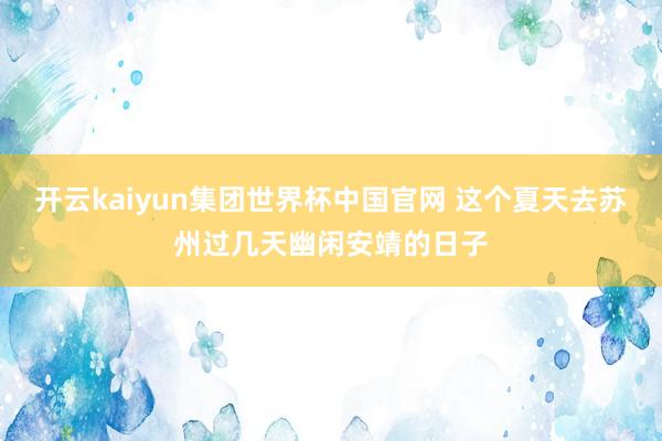 开云kaiyun集团世界杯中国官网 这个夏天去苏州过几天幽闲安靖的日子