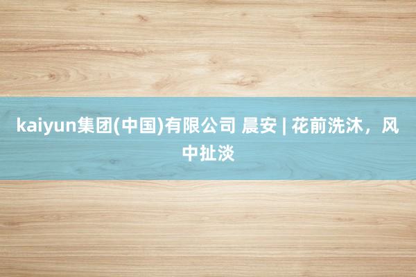 kaiyun集团(中国)有限公司 晨安 | 花前洗沐，风中扯淡