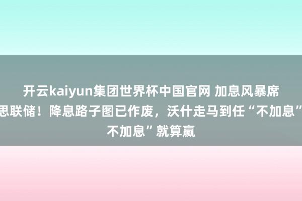 开云kaiyun集团世界杯中国官网 加息风暴席卷好意思联储！降息路子图已作废，沃什走马到任“不加息”就算赢