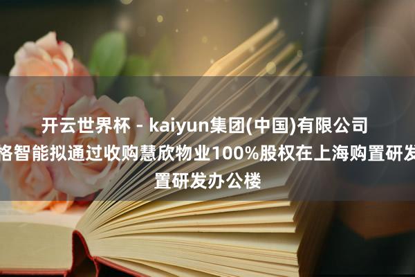 开云世界杯 - kaiyun集团(中国)有限公司 好意思格智能拟通过收购慧欣物业100%股权在上海购置研发办公楼