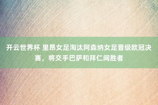 开云世界杯 里昂女足淘汰阿森纳女足晋级欧冠决赛，将交手巴萨和拜仁间胜者