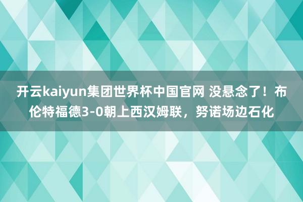 开云kaiyun集团世界杯中国官网 没悬念了！布伦特福德3-0朝上西汉姆联，努诺场边石化
