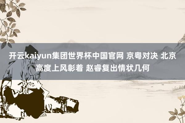 开云kaiyun集团世界杯中国官网 京粤对决 北京高度上风彰着 赵睿复出情状几何