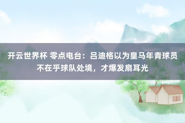 开云世界杯 零点电台：吕迪格以为皇马年青球员不在乎球队处境，才爆发扇耳光