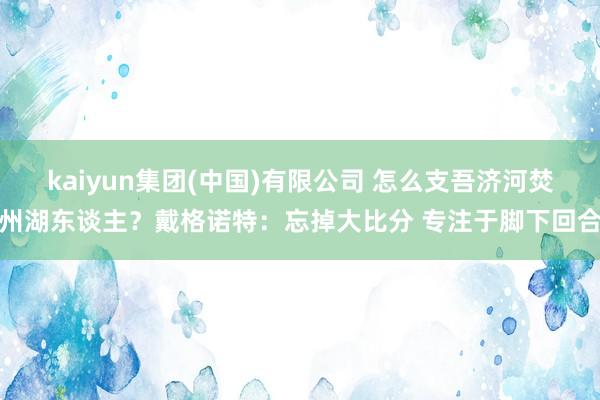 kaiyun集团(中国)有限公司 怎么支吾济河焚州湖东谈主？戴格诺特：忘掉大比分 专注于脚下回合