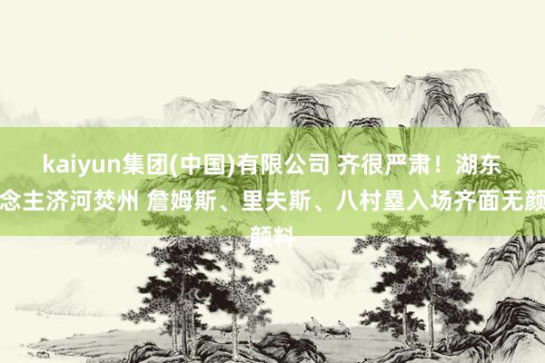kaiyun集团(中国)有限公司 齐很严肃！湖东说念主济河焚州 詹姆斯、里夫斯、八村塁入场齐面无颜料
