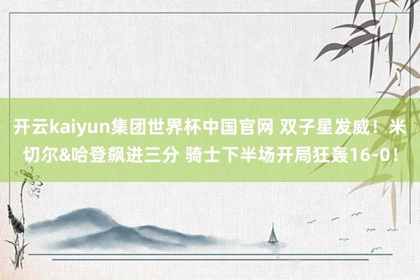 开云kaiyun集团世界杯中国官网 双子星发威！米切尔&哈登飙进三分 骑士下半场开局狂轰16-0！