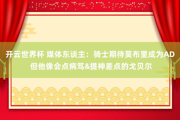 开云世界杯 媒体东谈主：骑士期待莫布里成为AD 但他像会点病笃&提神差点的戈贝尔
