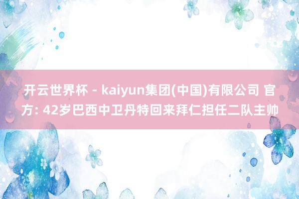 开云世界杯 - kaiyun集团(中国)有限公司 官方: 42岁巴西中卫丹特回来拜仁担任二队主帅