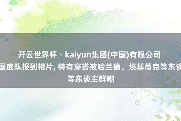 开云世界杯 - kaiyun集团(中国)有限公司 索博晒国度队报到相片， 特有穿搭被哈兰德、埃基蒂克等东谈主群嘲