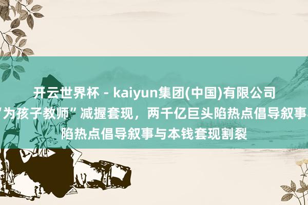 开云世界杯 - kaiyun集团(中国)有限公司 三花智控高管“为孩子教师”减握套现,两千亿巨头陷热点倡导叙事与本钱套现割裂