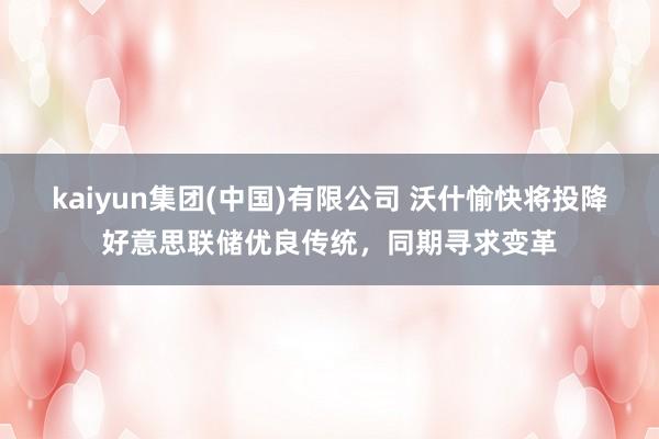 kaiyun集团(中国)有限公司 沃什愉快将投降好意思联储优良传统,同期寻求变革