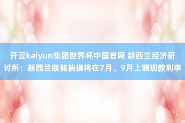 开云kaiyun集团世界杯中国官网 新西兰经济研讨所:新西兰联储揣摸将在7月、9月上调现款利率