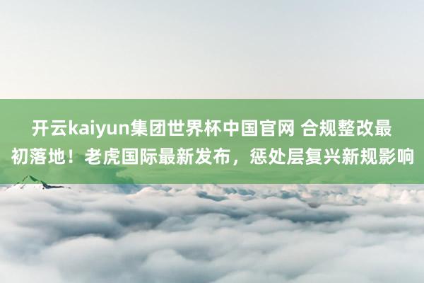 开云kaiyun集团世界杯中国官网 合规整改最初落地！老虎国际最新发布，惩处层复兴新规影响