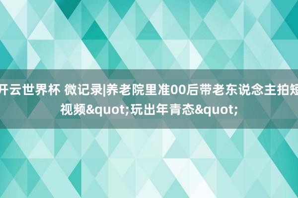 开云世界杯 微记录|养老院里准00后带老东说念主拍短视频"玩出年青态"