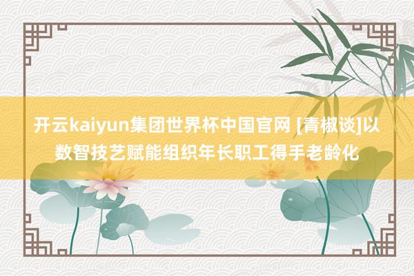 开云kaiyun集团世界杯中国官网 [青椒谈]以数智技艺赋能组织年长职工得手老龄化