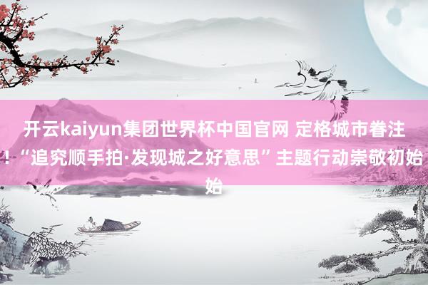 开云kaiyun集团世界杯中国官网 定格城市眷注! “追究顺手拍·发现城之好意思”主题行动崇敬初始
