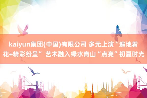 kaiyun集团(中国)有限公司 多元上演“遍地着花+精彩纷呈” 艺术融入绿水青山“点亮”初夏时光