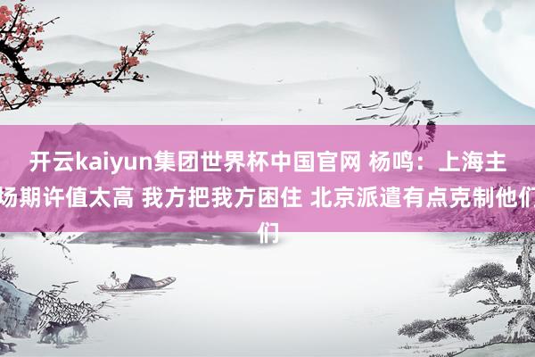 开云kaiyun集团世界杯中国官网 杨鸣：上海主场期许值太高 我方把我方困住 北京派遣有点克制他们