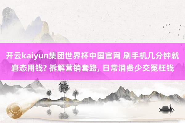 开云kaiyun集团世界杯中国官网 刷手机几分钟就窘态用钱? 拆解营销套路， 日常消费少交冤枉钱