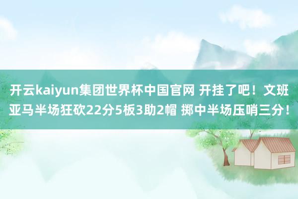 开云kaiyun集团世界杯中国官网 开挂了吧！文班亚马半场狂砍22分5板3助2帽 掷中半场压哨三分！