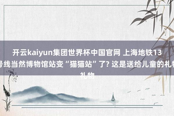 开云kaiyun集团世界杯中国官网 上海地铁13号线当然博物馆站变“猫猫站”了? 这是送给儿童的礼物