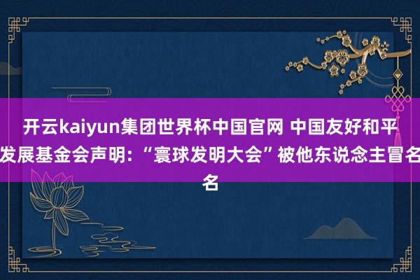 开云kaiyun集团世界杯中国官网 中国友好和平发展基金会声明: “寰球发明大会”被他东说念主冒名