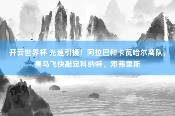 开云世界杯 光速引援！阿拉巴和卡瓦哈尔离队，皇马飞快敲定科纳特、邓弗里斯
