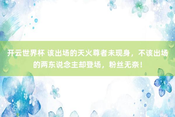 开云世界杯 该出场的天火尊者未现身，不该出场的两东说念主却登场，粉丝无奈！