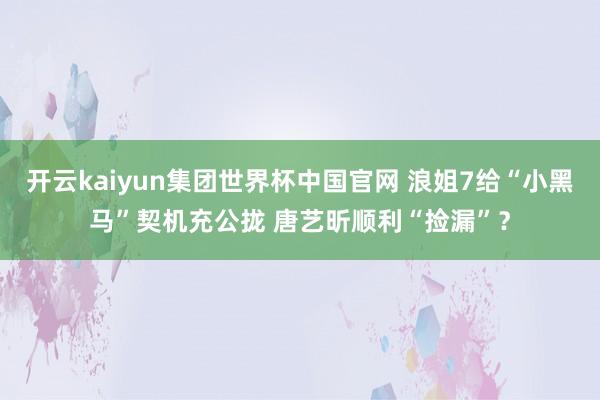 开云kaiyun集团世界杯中国官网 浪姐7给“小黑马”契机充公拢 唐艺昕顺利“捡漏”?