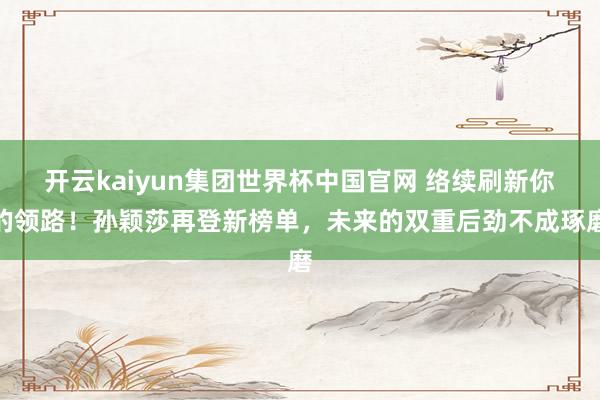 开云kaiyun集团世界杯中国官网 络续刷新你的领路！孙颖莎再登新榜单，未来的双重后劲不成琢磨