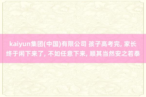 kaiyun集团(中国)有限公司 孩子高考完， 家长终于闲下来了， 不如任意下来， 顺其当然安之若泰