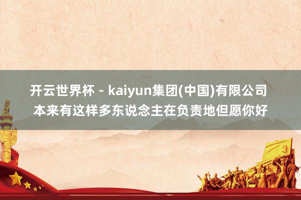 开云世界杯 - kaiyun集团(中国)有限公司 本来有这样多东说念主在负责地但愿你好