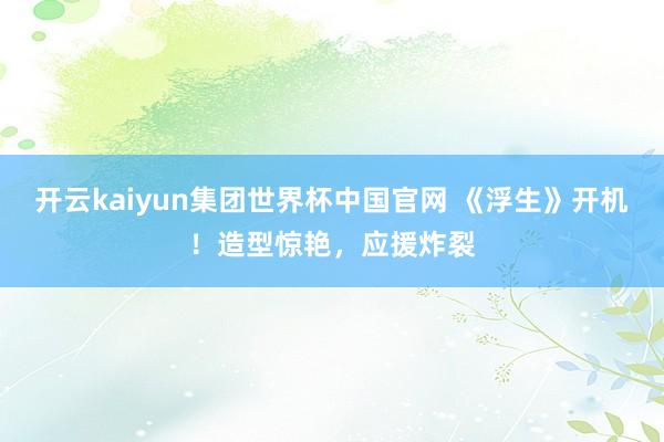 开云kaiyun集团世界杯中国官网 《浮生》开机!造型惊艳,应援炸裂