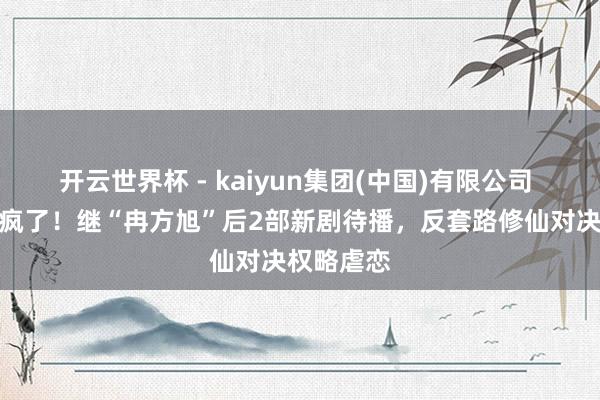开云世界杯 - kaiyun集团(中国)有限公司 王鹤棣杀疯了！继“冉方旭”后2部新剧待播，反套路修仙对决权略虐恋