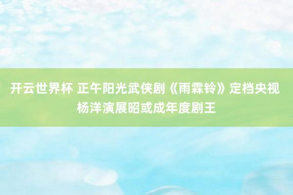 开云世界杯 正午阳光武侠剧《雨霖铃》定档央视 杨洋演展昭或成年度剧王