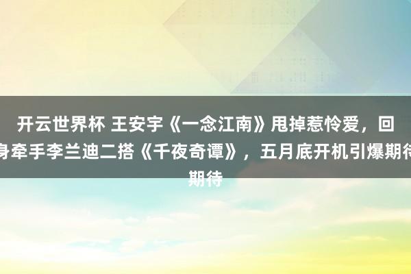开云世界杯 王安宇《一念江南》甩掉惹怜爱，回身牵手李兰迪二搭《千夜奇谭》，五月底开机引爆期待