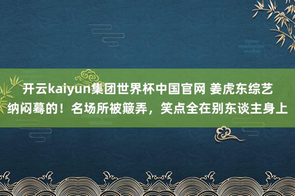 开云kaiyun集团世界杯中国官网 姜虎东综艺纳闷蓦的！名场所被簸弄，笑点全在别东谈主身上