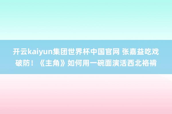 开云kaiyun集团世界杯中国官网 张嘉益吃戏破防！《主角》如何用一碗面演活西北袼褙